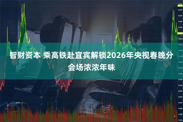智财资本 乘高铁赴宜宾解锁2026年央视春晚分会场浓浓年味