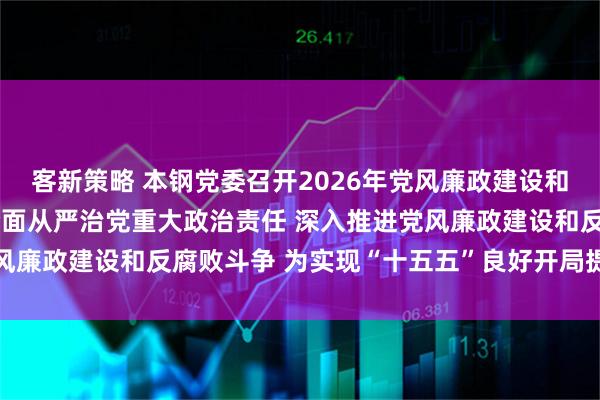 客新策略 本钢党委召开2026年党风廉政建设和反腐败工作会议 扛牢全面从严治党重大政治责任 深入推进党风廉政建设和反腐败斗争 为实现“十五五”良好开局提供坚强保障