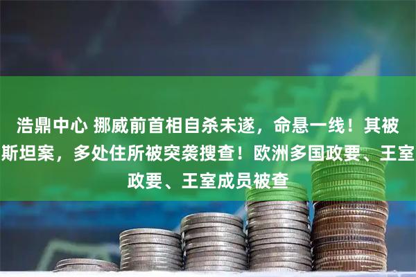 浩鼎中心 挪威前首相自杀未遂，命悬一线！其被指涉爱泼斯坦案，多处住所被突袭搜查！欧洲多国政要、王室成员被查