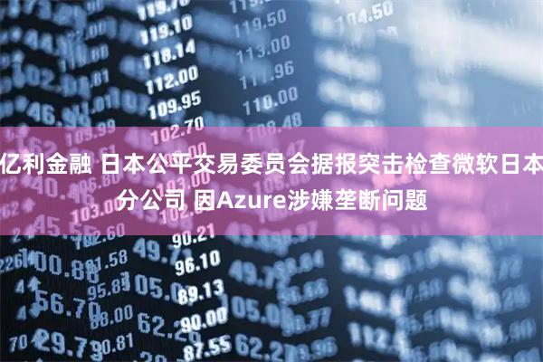 亿利金融 日本公平交易委员会据报突击检查微软日本分公司 因Azure涉嫌垄断问题