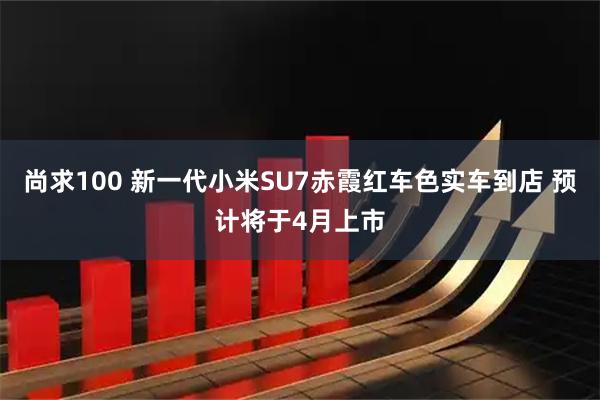 尚求100 新一代小米SU7赤霞红车色实车到店 预计将于4月上市