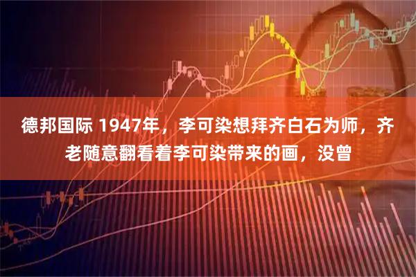 德邦国际 1947年，李可染想拜齐白石为师，齐老随意翻看着李可染带来的画，没曾