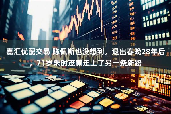 嘉汇优配交易 陈佩斯也没想到，退出春晚28年后，71岁朱时茂竟走上了另一条新路
