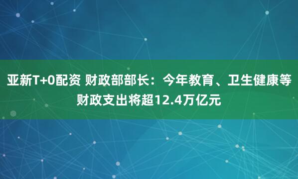 亚新T+0配资 财政部部长：今年教育、卫生健康等财政支出将超12.4万亿元