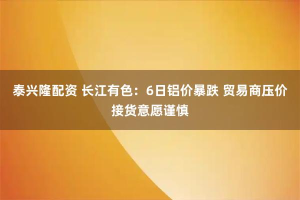 泰兴隆配资 长江有色:6日铝价暴跌 贸易商压价接货意愿谨慎