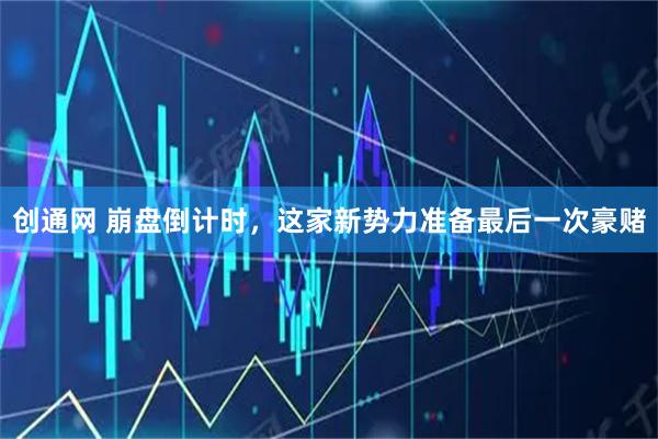 创通网 崩盘倒计时，这家新势力准备最后一次豪赌