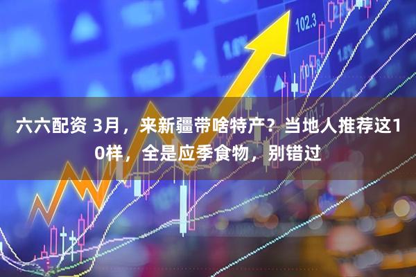 六六配资 3月，来新疆带啥特产？当地人推荐这10样，全是应季食物，别错过