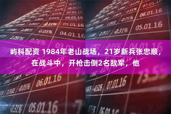 屿科配资 1984年老山战场,21岁新兵张忠顺,在战斗中,开枪击倒2名敌军,他