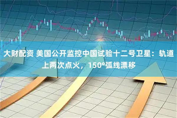 大财配资 美国公开监控中国试验十二号卫星：轨道上两次点火，150°弧线漂移