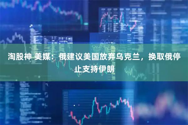 淘股神 美媒：俄建议美国放弃乌克兰，换取俄停止支持伊朗