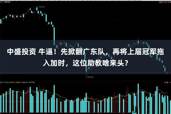 中盛投资 牛逼！先掀翻广东队，再将上届冠军拖入加时，这位助教啥来头？