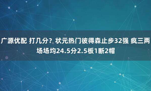广源优配 打几分？状元热门彼得森止步32强 疯三两场场均24.5分2.5板1断2帽