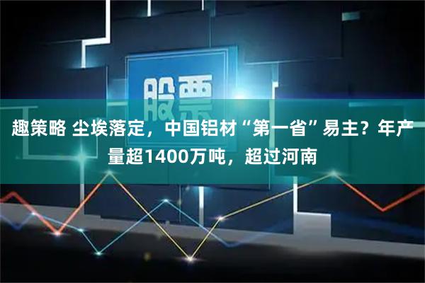 趣策略 尘埃落定，中国铝材“第一省”易主？年产量超1400万吨，超过河南