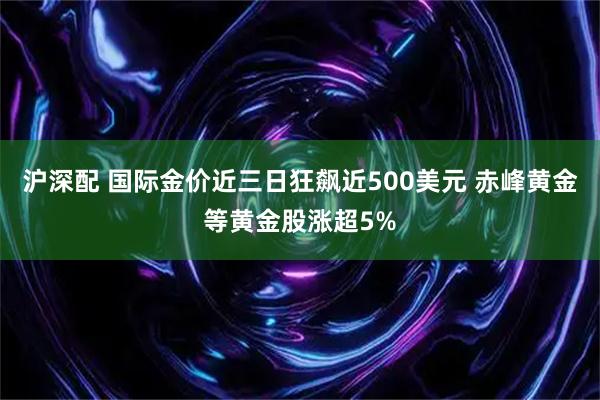 沪深配 国际金价近三日狂飙近500美元 赤峰黄金等黄金股涨超5%