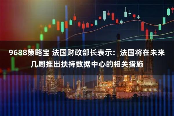 9688策略宝 法国财政部长表示：法国将在未来几周推出扶持数据中心的相关措施