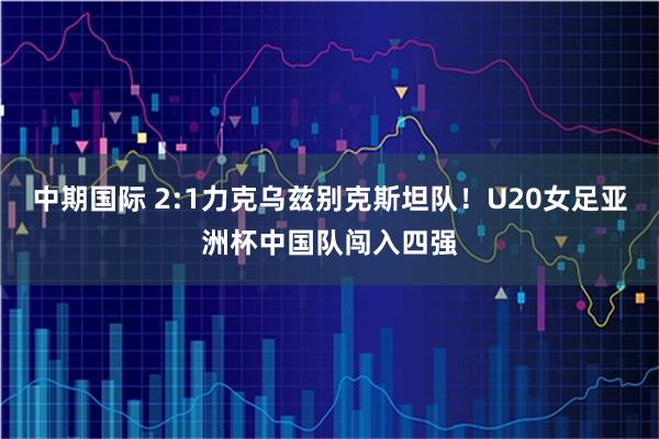 中期国际 2:1力克乌兹别克斯坦队！U20女足亚洲杯中国队闯入四强
