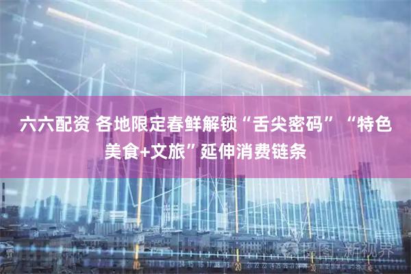 六六配资 各地限定春鲜解锁“舌尖密码” “特色美食+文旅”延伸消费链条