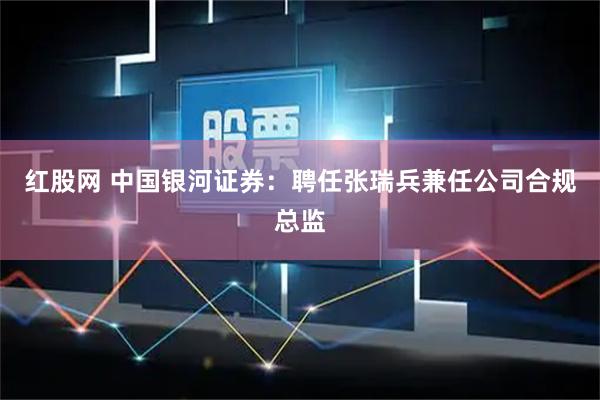 红股网 中国银河证券：聘任张瑞兵兼任公司合规总监