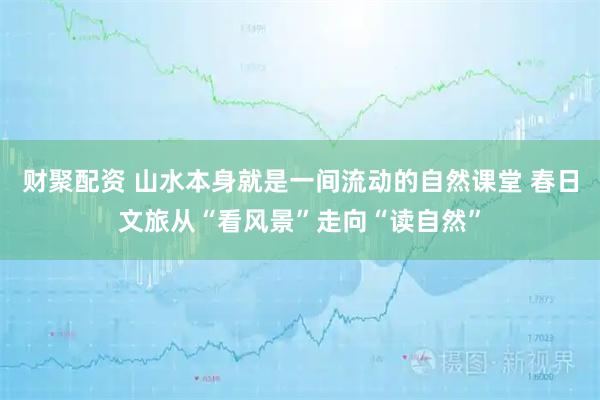 财聚配资 山水本身就是一间流动的自然课堂 春日文旅从“看风景”走向“读自然”