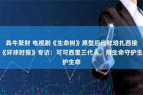 犇牛聚财 电视剧《生命树》原型后代秋培扎西接受《环球时报》专访：可可西里三代人，用生命守护生命