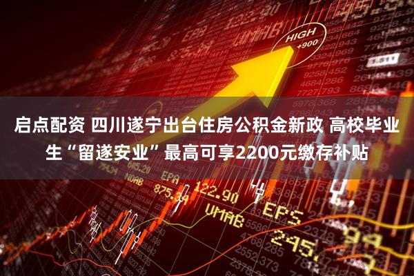 启点配资 四川遂宁出台住房公积金新政 高校毕业生“留遂安业”最高可享2200元缴存补贴