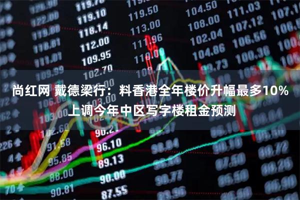 尚红网 戴德梁行：料香港全年楼价升幅最多10% 上调今年中区写字楼租金预测