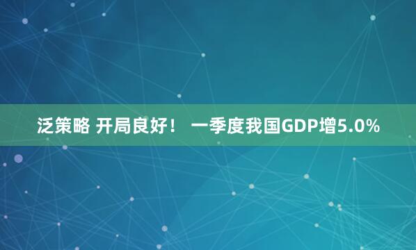 泛策略 开局良好！ 一季度我国GDP增5.0%