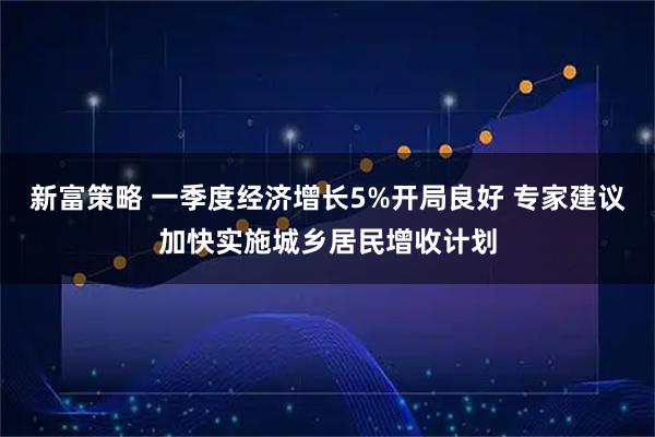 新富策略 一季度经济增长5%开局良好 专家建议加快实施城乡居民增收计划