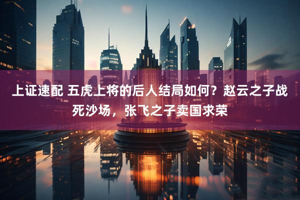 上证速配 五虎上将的后人结局如何？赵云之子战死沙场，张飞之子卖国求荣