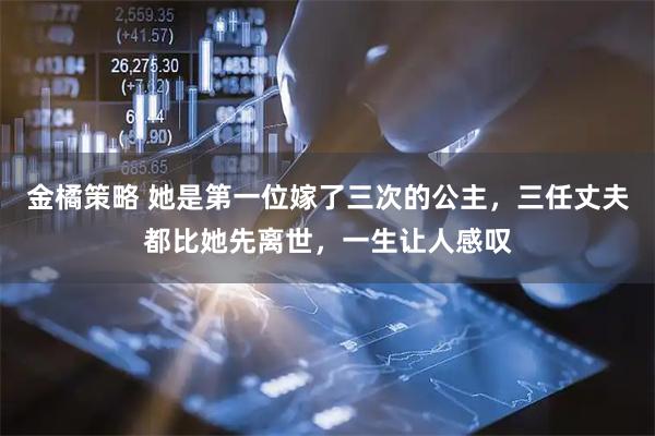 金橘策略 她是第一位嫁了三次的公主，三任丈夫都比她先离世，一生让人感叹
