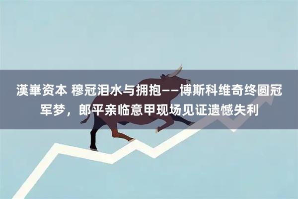 漢崋资本 穆冠泪水与拥抱——博斯科维奇终圆冠军梦，郎平亲临意甲现场见证遗憾失利
