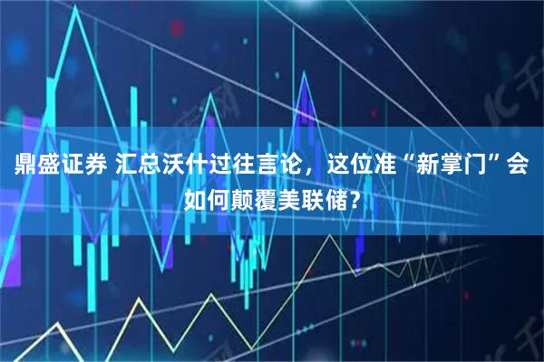 鼎盛证券 汇总沃什过往言论,这位准“新掌门”会如何颠覆美联储?
