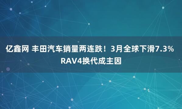 亿鑫网 丰田汽车销量两连跌！3月全球下滑7.3% RAV4换代成主因
