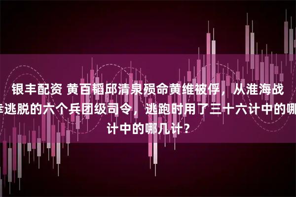 银丰配资 黄百韬邱清泉殒命黄维被俘，从淮海战役侥幸逃脱的六个兵团级司令，逃跑时用了三十六计中的哪几计？