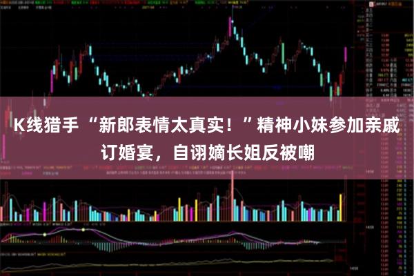 K线猎手 “新郎表情太真实！”精神小妹参加亲戚订婚宴，自诩嫡长姐反被嘲