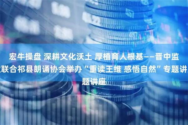 宏牛操盘 深耕文化沃土 厚植育人根基——晋中监狱联合祁县朗诵协会举办“重读王维 感悟自然”专题讲座