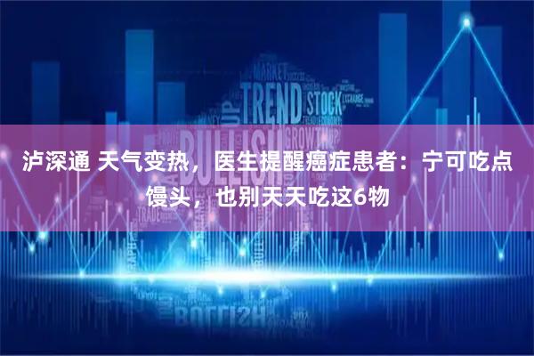 泸深通 天气变热，医生提醒癌症患者：宁可吃点馒头，也别天天吃这6物