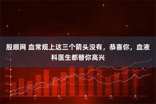 股顺网 血常规上这三个箭头没有，恭喜你，血液科医生都替你高兴
