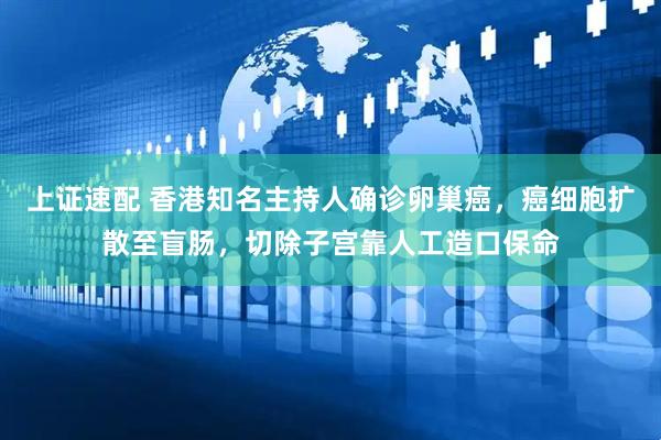 上证速配 香港知名主持人确诊卵巢癌，癌细胞扩散至盲肠，切除子宫靠人工造口保命