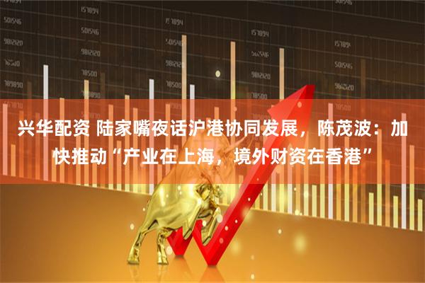兴华配资 陆家嘴夜话沪港协同发展，陈茂波：加快推动“产业在上海，境外财资在香港”