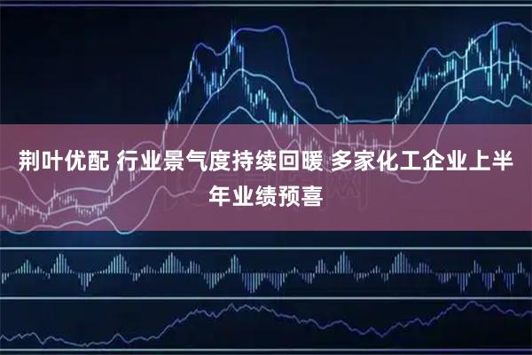 荆叶优配 行业景气度持续回暖 多家化工企业上半年业绩预喜