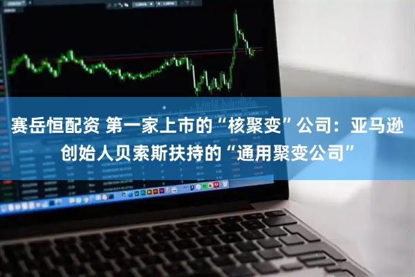 赛岳恒配资 第一家上市的“核聚变”公司：亚马逊创始人贝索斯扶持的“通用聚变公司”