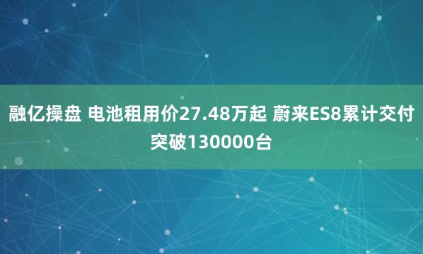 融亿操盘 电池租用价27.48万起 蔚来ES8累计交付突破130000台