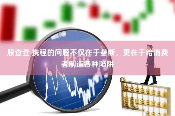 股查查 携程的问题不仅在于垄断，更在于给消费者制造各种陷阱
