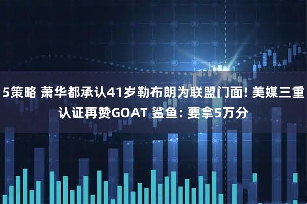 5策略 萧华都承认41岁勒布朗为联盟门面! 美媒三重认证再赞GOAT 鲨鱼: 要拿5万分