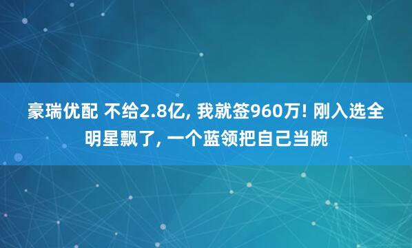 豪瑞优配 不给2.8亿, 我就签960万! 刚入选全明星飘了, 一个蓝领把自己当腕