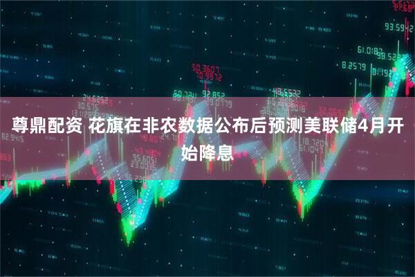 尊鼎配资 花旗在非农数据公布后预测美联储4月开始降息
