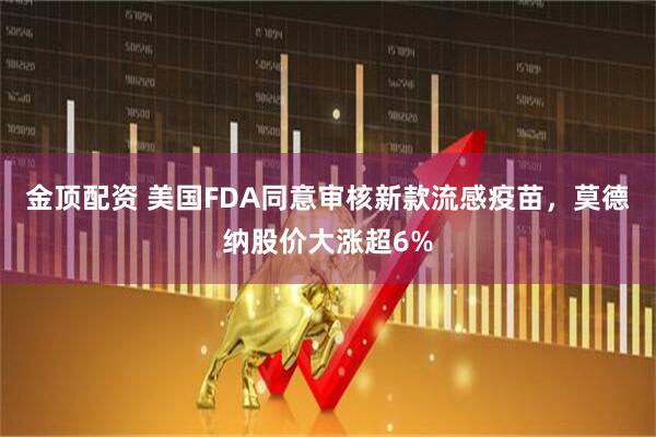 金顶配资 美国FDA同意审核新款流感疫苗，莫德纳股价大涨超6%