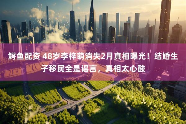 鳄鱼配资 48岁李梓萌消失2月真相曝光！结婚生子移民全是谣言，真相太心酸