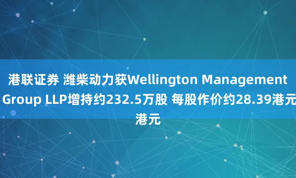 港联证券 潍柴动力获Wellington Management Group LLP增持约232.5万股 每股作价约28.39港元